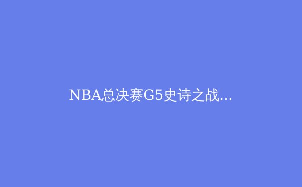 NBA总决赛G5史诗之战：塔图姆50+三双力挽狂澜，绿军逆转夺赛点 - 2