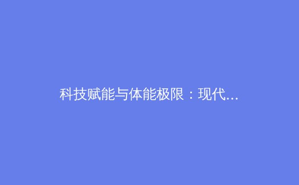 科技赋能与体能极限：现代运动员如何重新定义人类潜能 - 2