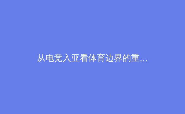 从电竞入亚看体育边界的重构：数字竞技如何重塑现代体育生态 - 2