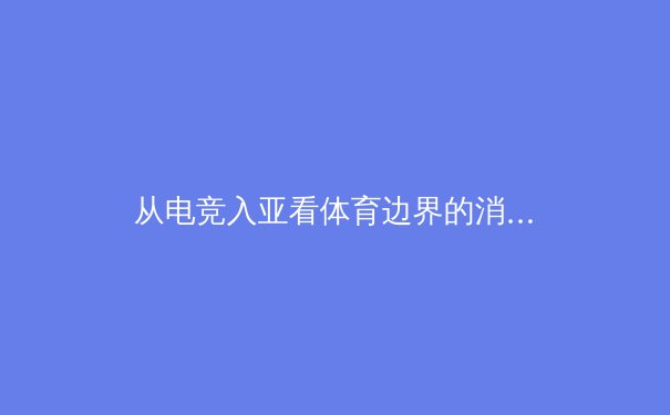 从电竞入亚看体育边界的消融：传统体育如何拥抱数字时代新浪潮 - 4