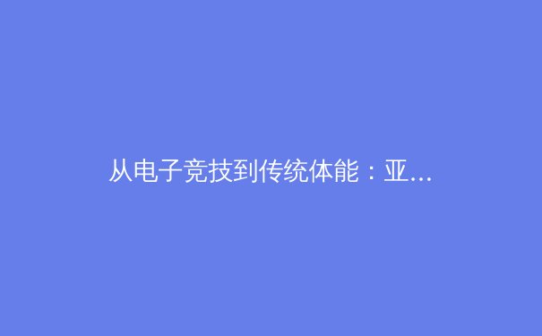 从电子竞技到传统体能：亚运会如何重塑亚洲体育格局与人才培养体系